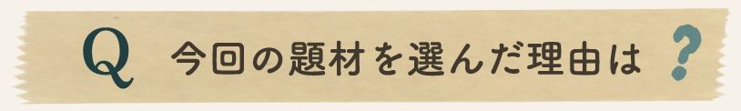 今回の題材を選んだ理由は？