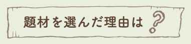 題材を選んだ理由は？