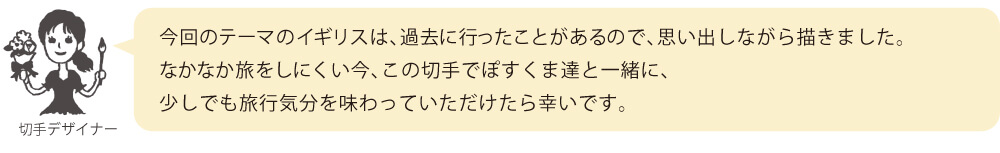 今回のテーマのイギリスは、過去に行ったことがあるので、思い出しながら描きました。なかなか旅をしにくい今、この切手でぽすくま達と一緒に、少しでも旅行気分を味わっていただけたら幸いです。