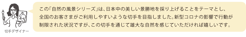 この「自然の風景シリーズ」は、日本中の美しい景勝地を採り上げることをテーマとし、全国のお客さまがご利用しやすいような切手を目指しました。新型コロナの影響で行動が制限された状況ですが、この切手を通じて雄大な自然を感じていただければ嬉しいです。