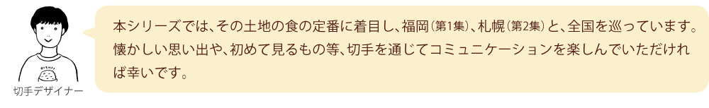 本シリーズでは、その土地の食の定番に着目し、福岡（第1集）、札幌（第2集）と、全国を巡っています。懐かしい思い出や、初めて見るもの等、切手を通じてコミュニケーションを楽しんでいただければ幸いです。