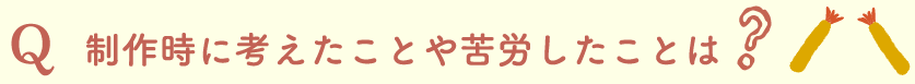 制作時に考えたことや苦労したことは？