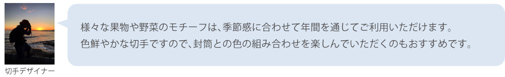 様々な果物や野菜のモチーフは、季節感に合わせて年間を通じてご利用いただけます。色鮮やかな切手ですので、封筒との色の組み合わせを楽しんでいただくのもおすすめです。