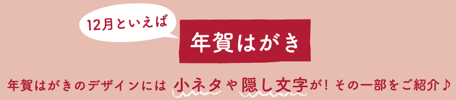 12月といえば年賀はがき　年賀はがきのデザインには小ネタや隠し文字が！その一部をご紹介♪
