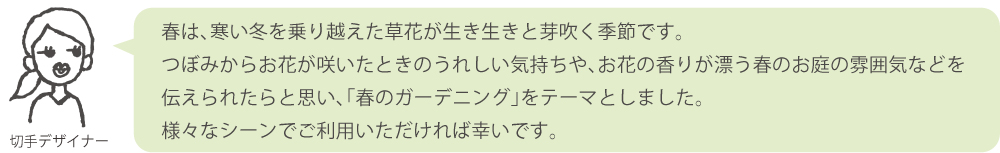 春は、寒い冬を乗り越えた草花が生き生きと芽吹く季節です。つぼみからお花が咲いたときのうれしい気持ちや、お花の香りが漂う春のお庭の雰囲気などを伝えられたらと思い、「春のガーデニング」をテーマとしました。様々なシーンでご利用いただければ幸いです。