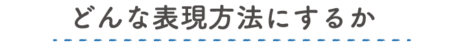 どんな表現方法にするか