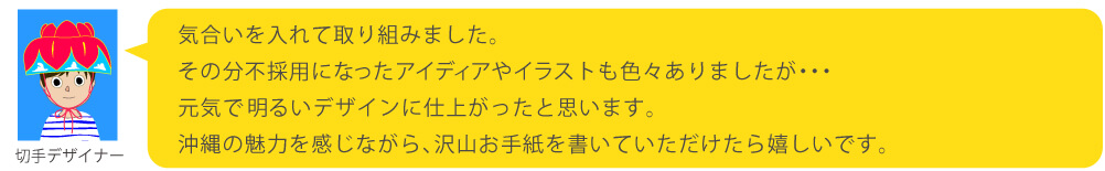 気合いを入れて取り組みました。その分不採用になったアイディアやイラストも色々ありましたが・・・元気で明るいデザインに仕上がったと思います。沖縄の魅力を感じながら、沢山お手紙を書いていただけたら嬉しいです。
