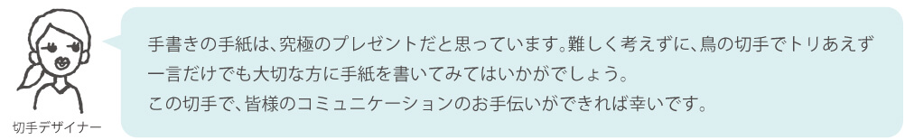 手書きの手紙は、究極のプレゼントだと思っています。難しく考えずに、鳥の切手でトリあえず一言だけでも大切な方に手紙を書いてみてはいかがでしょう。この切手で、皆様のコミュニケーションのお手伝いができれば幸いです。