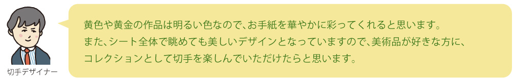 黄色や黄金の作品は明るい色なので、お手紙を華やかに彩ってくれると思います。また、シート全体で眺めても美しいデザインとなっていますので、美術品が好きな方に、コレクションとして切手を楽しんでいただけたらと思います。