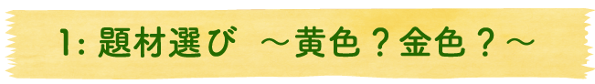 1：題材選び ～黄色？金色？～