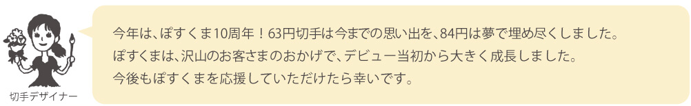 今年は、ぽすくま10周年！63円切手は今までの思い出を、84円は夢で埋め尽くしました。ぽすくまは、沢山のお客さまのおかげで、デビュー当初から大きく成長しました。今後もぽすくまを応援していただけたら幸いです。