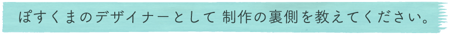 ぽすくまのデザイナーとして 制作の裏側を教えてください。