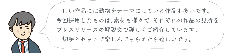 白い作品には動物をテーマにしている作品も多いです。今回採用したものは、素材も様々で、それぞれの作品の見所をプレスリリースの解説文で詳しくご紹介しています。切手とセットで楽しんでもらえたら嬉しいです。