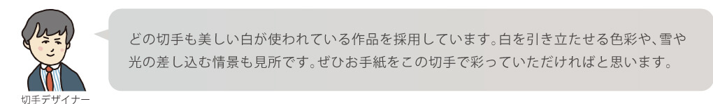 どの切手も美しい白が使われている作品を採用しています。白を引き立たせる色彩や、雪や光の差し込む情景も見所です。ぜひお手紙をこの切手で彩っていただければと思います。