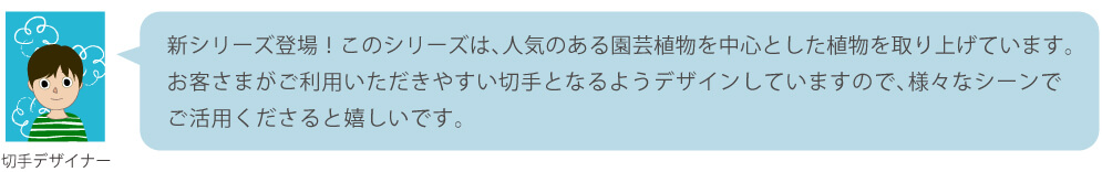 新シリーズ登場！このシリーズは、人気のある園芸植物を中心とした植物を取り上げています。お客さまがご利用いただきやすい切手となるようデザインしていますので、様々なシーンでご活用くださると嬉しいです。