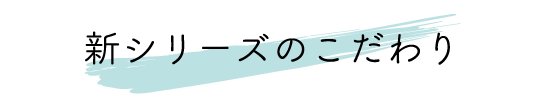 新シリーズのこだわり