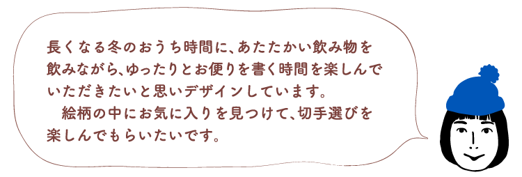 長くなる冬のおうち時間に、あたたかい飲み物を飲みながら、ゆったりとお便りを書く時間を楽しんでいただきたいと思いデザインしています。絵柄の中にお気に入りを見つけて、切手選びを楽しんでもらいたいです。