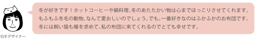 冬が好きです！ホットコーヒーや鍋料理、冬のあたたかい物は心までほっこりさせてくれます。もふもふ冬毛の動物、なんて愛おしいのでしょう。でも、一番好きなのはふかふかのお布団です。冬には飼い猫も暖を求めて、私の布団に来てくれるのでとても幸せです。