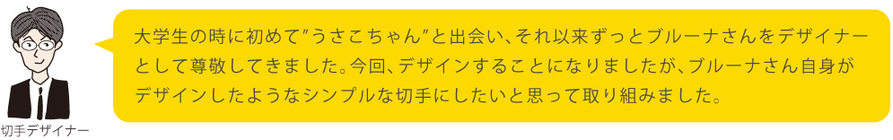 大学生の時に初めて”うさこちゃん”と出会い、それ以来ずっとブルーナさんをデザイナーとして尊敬してきました。今回、デザインすることになりましたが、ブルーナさん自身がデザインしたようなシンプルな切手にしたいと思って取り組みました。