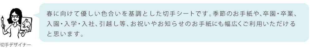 春に向けて優しい色合いを基調とした切手シートです。季節のお手紙や、卒園・卒業、入園・入学・入社、引越し等、お祝いやお知らせのお手紙にも幅広くご利用いただけると思います。