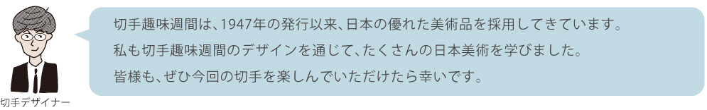 切手趣味週間は、1947年の発行以来、日本の優れた美術品を採用してきています。私も切手趣味週間のデザインを通じて、たくさんの日本美術を学びました。皆様も、ぜひ今回の切手を楽しんでいただけたら幸いです。