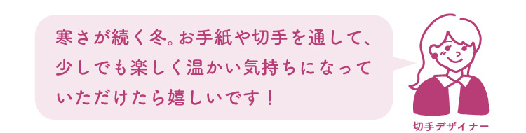 切手デザイナー：寒さが続く冬。お手紙や切手を通して、少しでも楽しく温かい気持ちになっていただけたら嬉しいです！