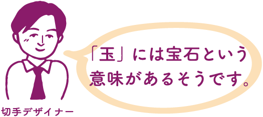 切手デザイナー：「玉」には宝石という意味があるそうです。