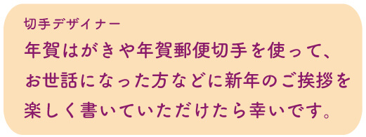 切手デザイナー：年賀はがきや年賀郵便切手を使って、お世話になった方などに新年のご挨拶を楽しく書いていただけたら幸いです。