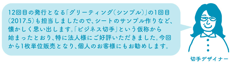 切手デザイナー：12回目の発行となる「グリーティング（シンプル）」の1回目（2017.5）も担当しましたので、シートのサンプル作りなど、懐かしく思い出します。「ビジネス切手」という仮称から始まったとおり、特に法人様にご好評いただきました。今回から1枚単位販売となり、個人のお客様にもお勧めします。