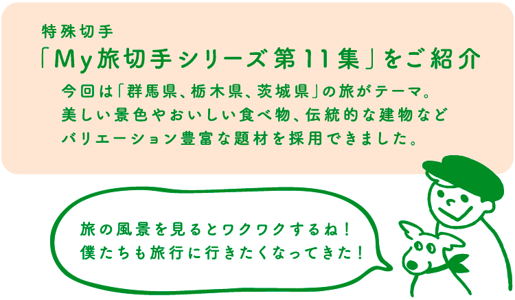 特殊切手「My旅切手シリーズ第11集」をご紹介　今回は「群馬県、栃木県、茨城県」の旅がテーマ。美しい景色やおいしい食べ物、伝統的な建物などバリエーション豊富な題材を採用できました。　スタンピー「旅の風景を見るとワクワクするね！僕たちも旅行に行きたくなってきた！