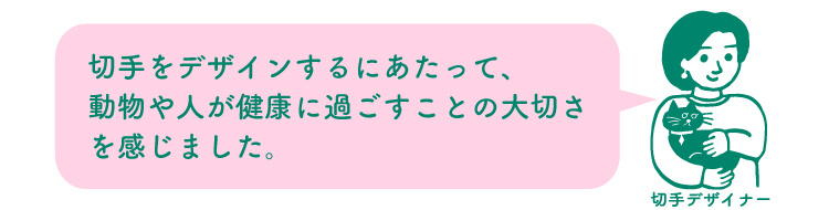 切手デザイナー：切手をデザインするにあたって、動物や人が健康に過ごすことの大切さを感じました。