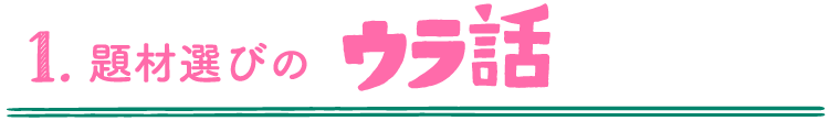 1.題材選びのウラ話