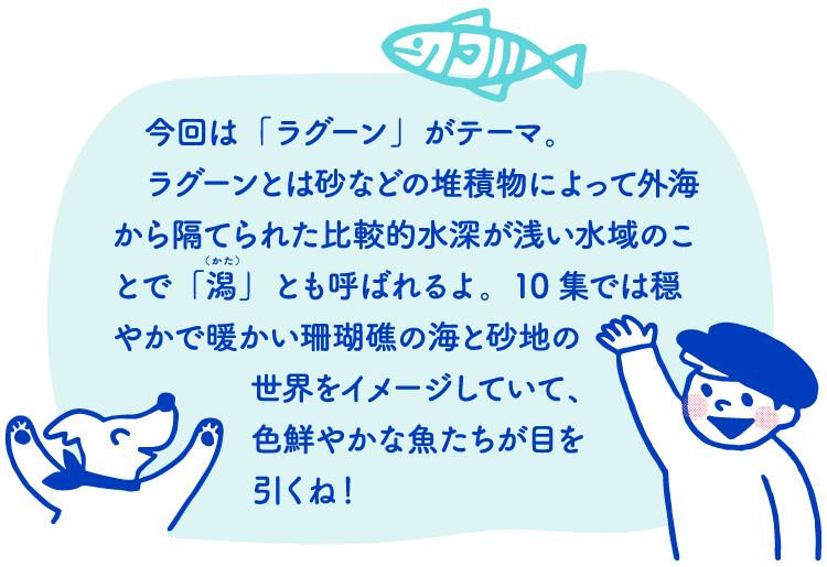 今回は「ラグーン」がテーマ。ラグーンとは砂などの堆積物によって外海から隔てられた比較的水深が浅い水域のことで「潟」とも呼ばれるよ。10集では穏やかで暖かい珊瑚礁の海と砂地の世界をイメージしていて、色鮮やかな魚たちが目を引くね!
