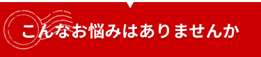 こんなお悩みはありませんか