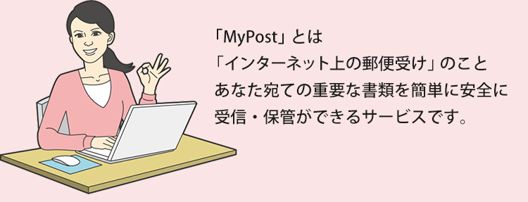 「MyPost」とは「インターネット上の郵便受け」のこと。あなた宛ての重要な書類を簡単に安全に受信・保管ができるサービスです。
