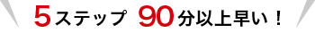 5ステップ 90分以上早い!